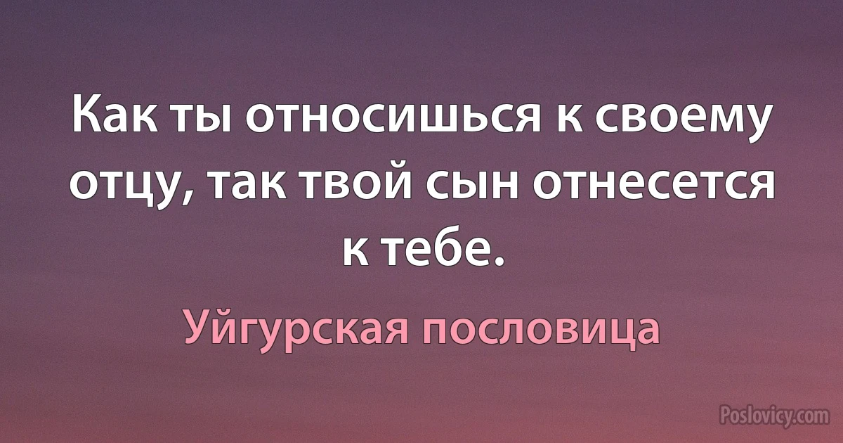 Как ты относишься к своему отцу, так твой сын отнесется к тебе. (Уйгурская пословица)