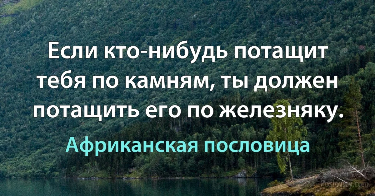 Если кто-нибудь потащит тебя по камням, ты должен потащить его по железняку. (Африканская пословица)