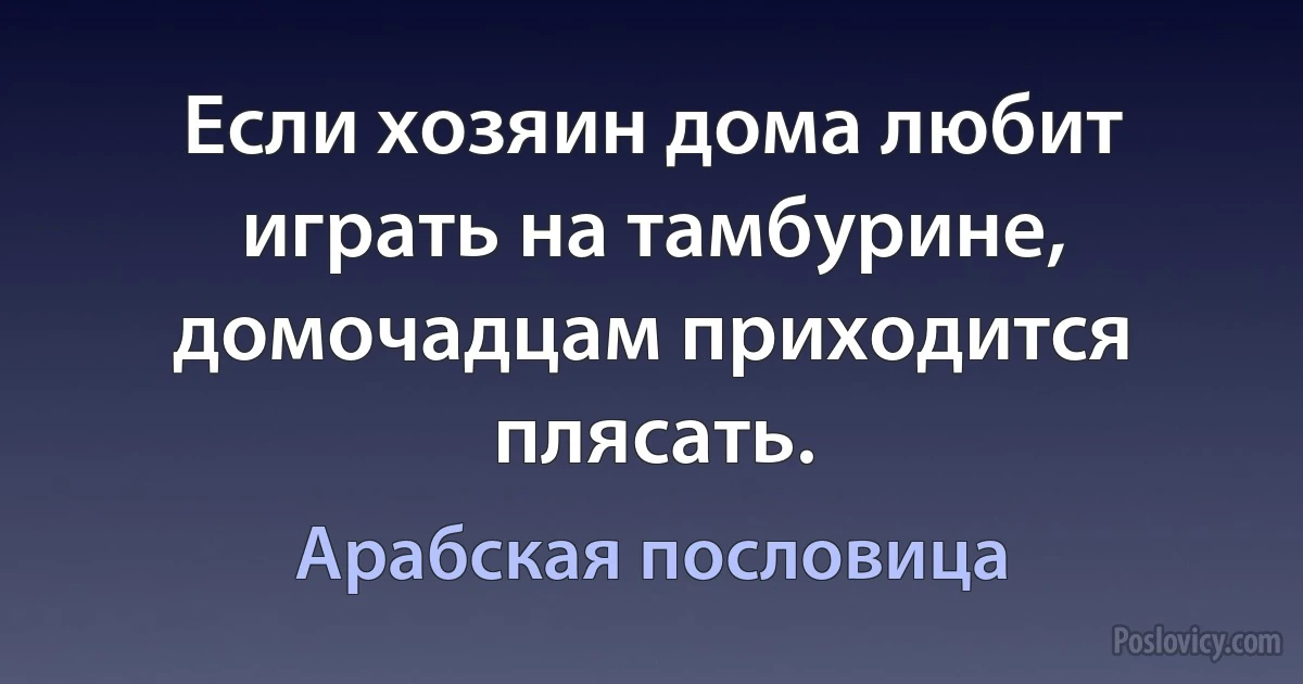 Если хозяин дома любит играть на тамбурине, домочадцам приходится плясать. (Арабская пословица)