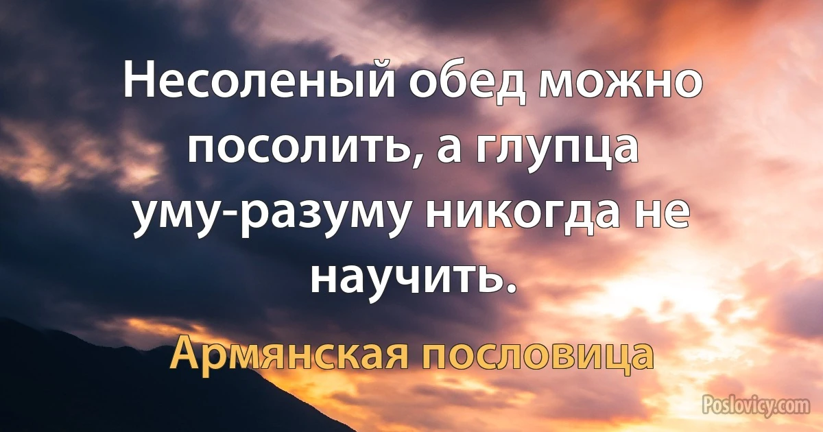 Несоленый обед можно посолить, а глупца уму-разуму никогда не научить. (Армянская пословица)