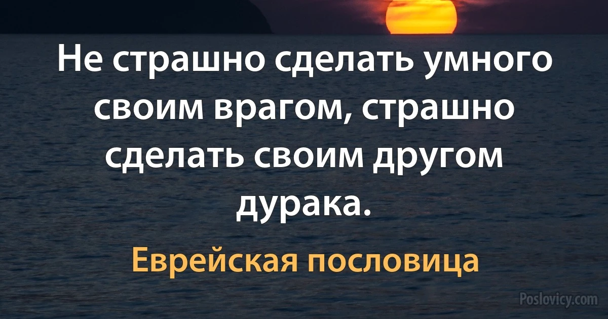 Не страшно сделать умного своим врагом, страшно сделать своим другом дурака. (Еврейская пословица)