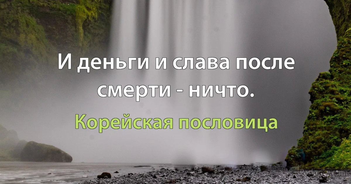 И деньги и слава после смерти - ничто. (Корейская пословица)