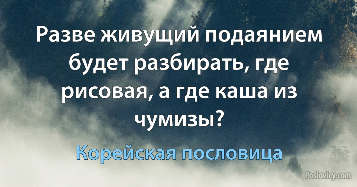 Разве живущий подаянием будет разбирать, где рисовая, а где каша из чумизы? (Корейская пословица)