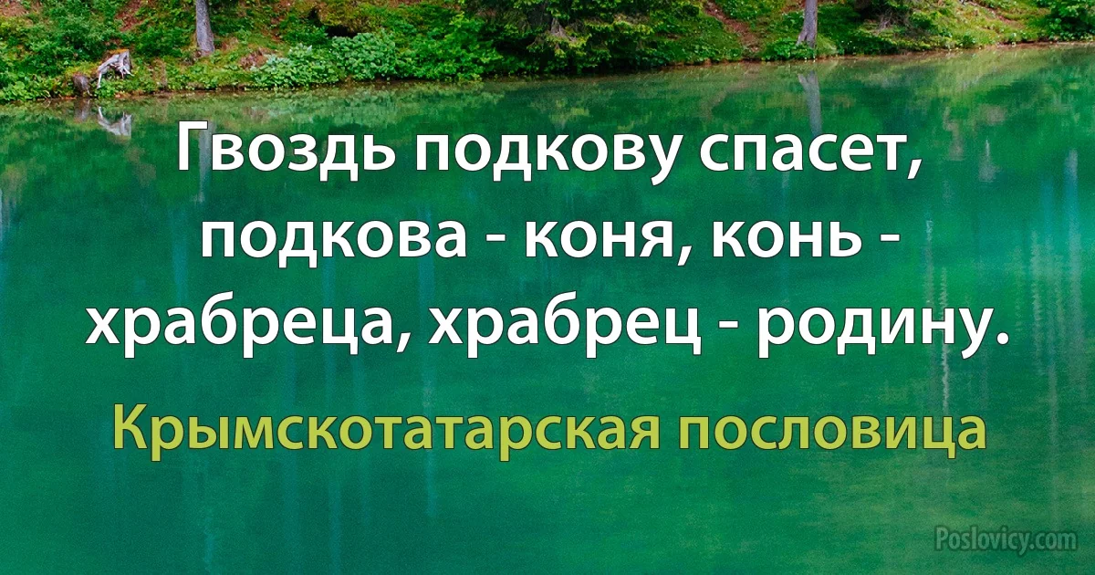 Гвоздь подкову спасет, подкова - коня, конь - храбреца, храбрец - родину. (Крымскотатарская пословица)