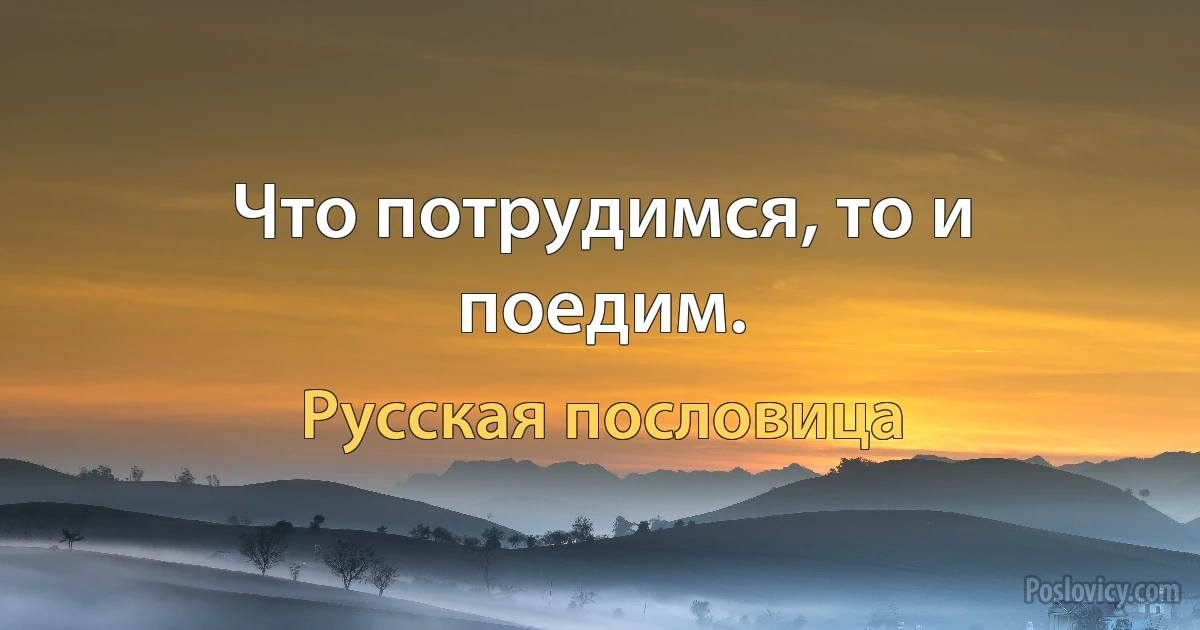 Что потрудимся, то и поедим. (Русская пословица)