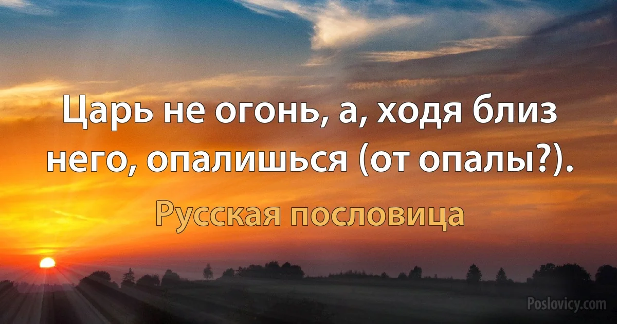 Царь не огонь, а, ходя близ него, опалишься (от опалы?). (Русская пословица)