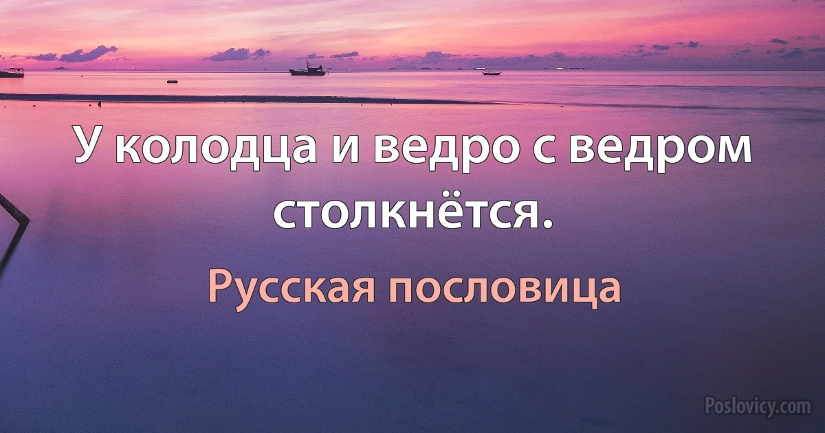 У колодца и ведро с ведром столкнётся. (Русская пословица)