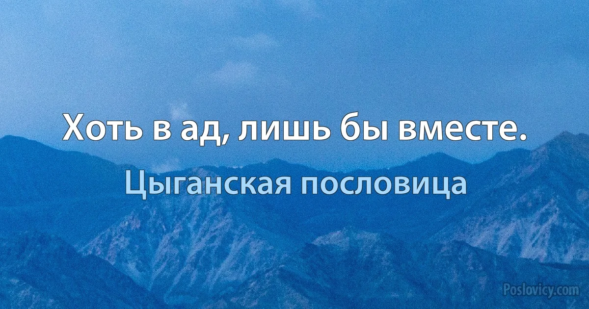 Хоть в ад, лишь бы вместе. (Цыганская пословица)