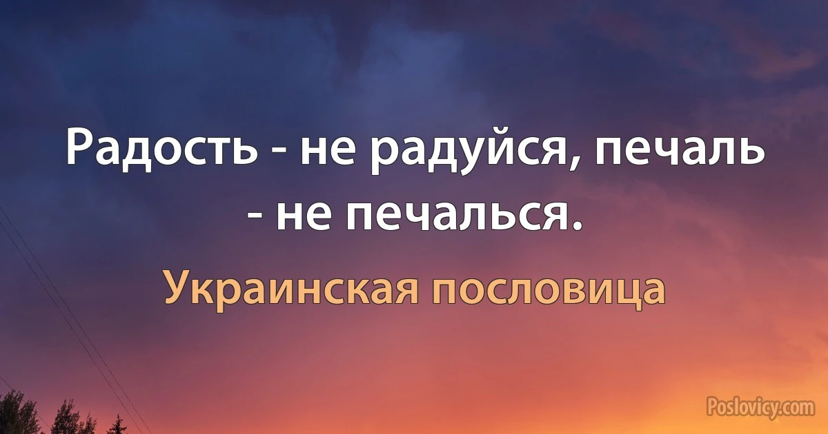 Радость - не радуйся, печаль - не печалься. (Украинская пословица)