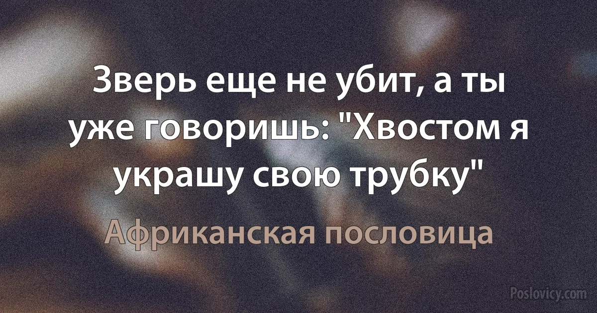 Зверь еще не убит, а ты уже говоришь: "Хвостом я украшу свою трубку" (Африканская пословица)