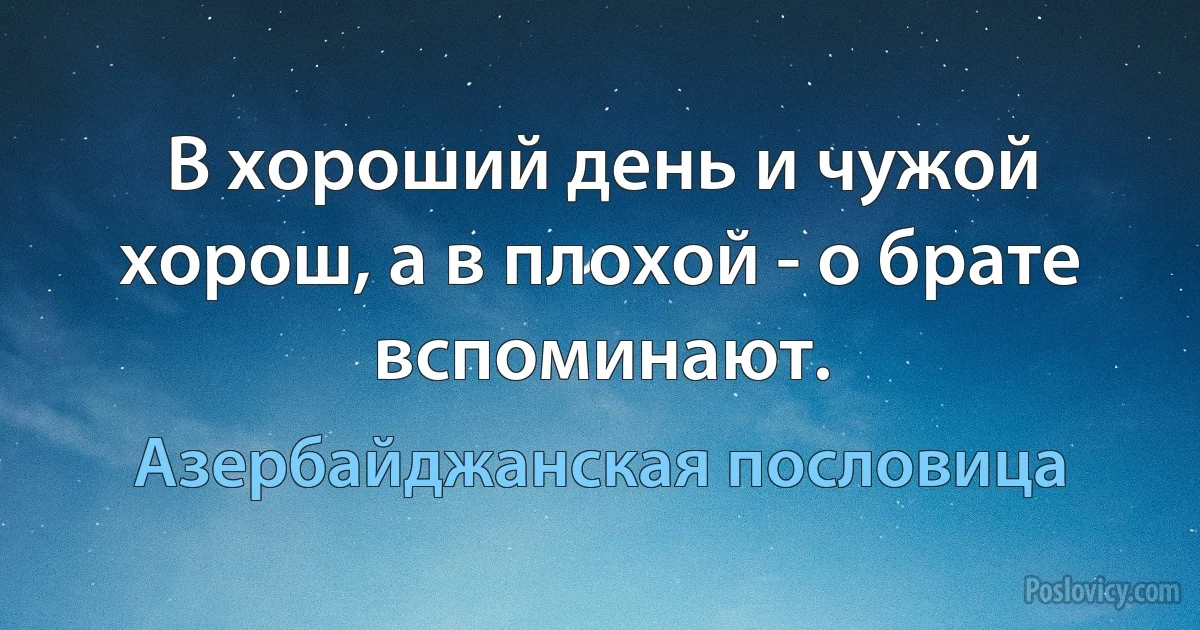 В хороший день и чужой хорош, а в плохой - о брате вспоминают. (Азербайджанская пословица)