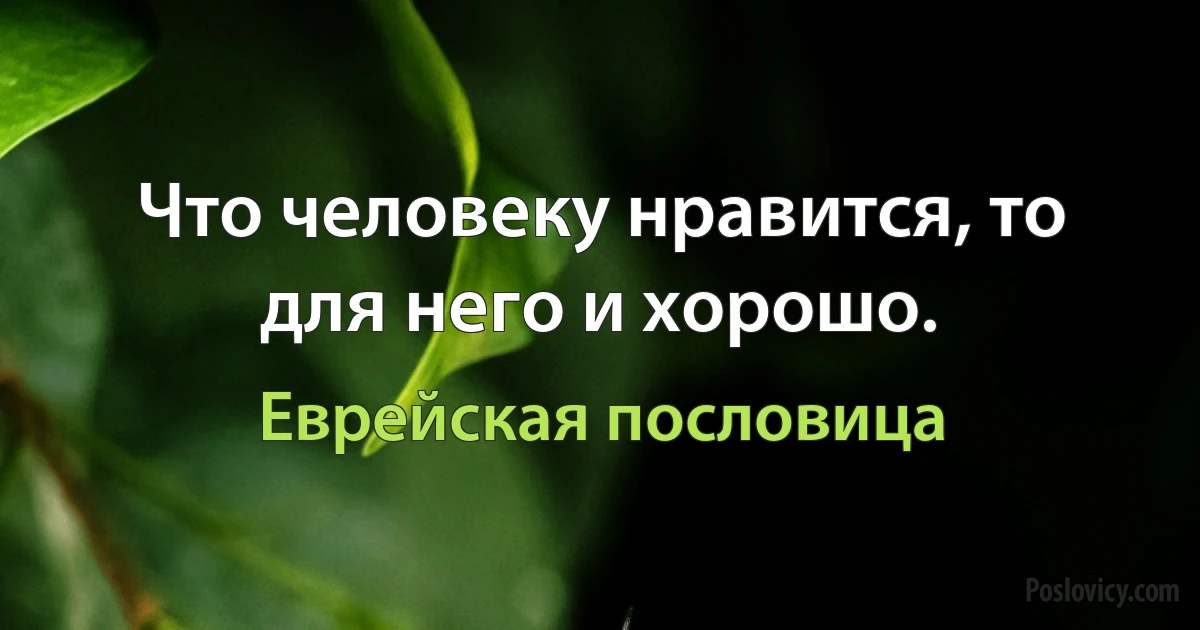 Что человеку нравится, то для него и хорошо. (Еврейская пословица)