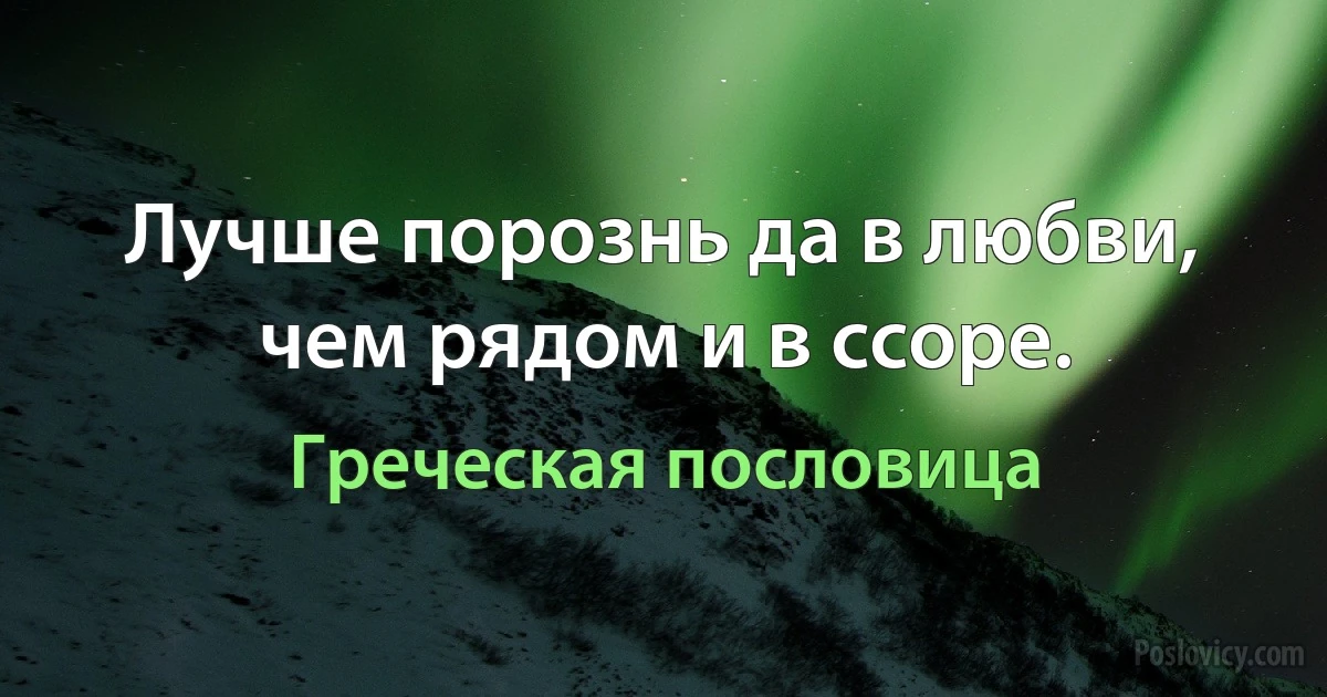 Лучше порознь да в любви, чем рядом и в ссоре. (Греческая пословица)