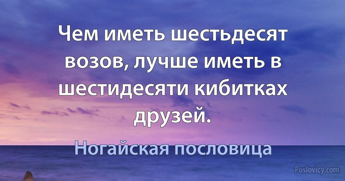 Чем иметь шестьдесят возов, лучше иметь в шестидесяти кибитках друзей. (Ногайская пословица)