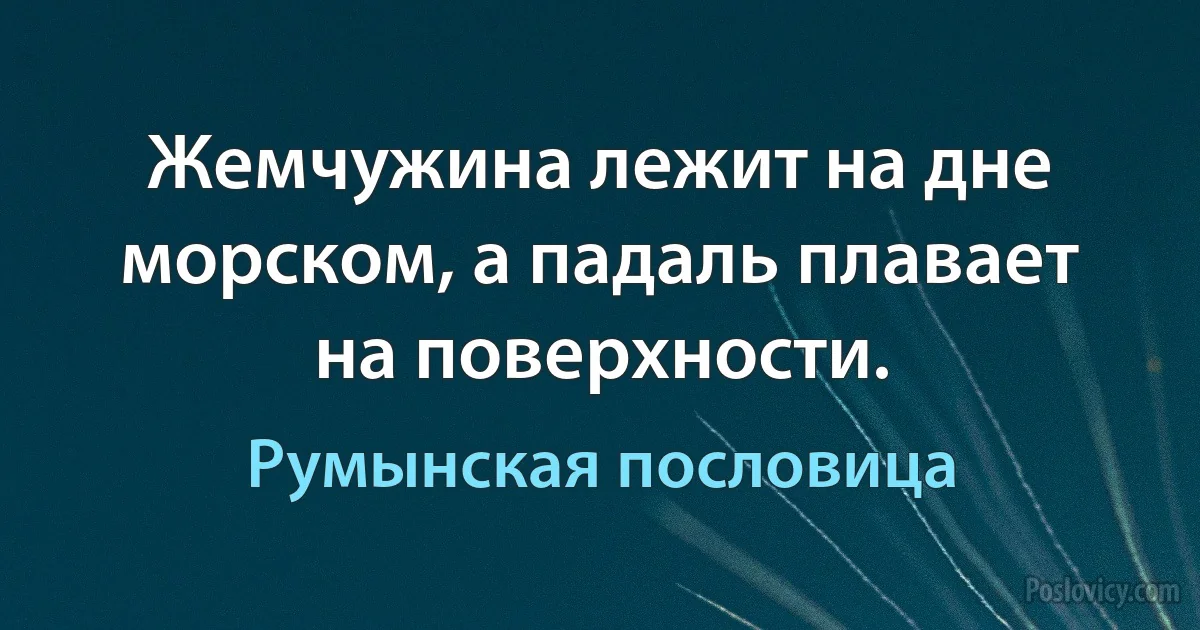 Жемчужина лежит на дне морском, а падаль плавает на поверхности. (Румынская пословица)