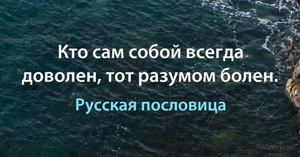 Кто сам собой всегда доволен, тот разумом болен. (Русская пословица)