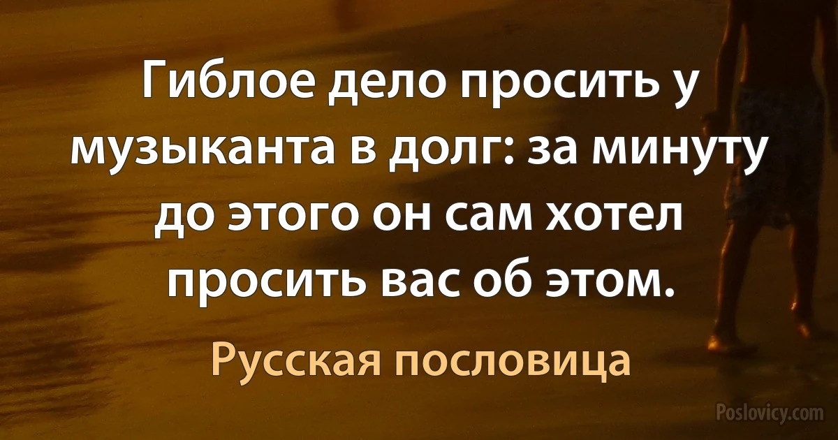 Гиблое дело просить у музыканта в долг: за минуту до этого он сам хотел просить вас об этом. (Русская пословица)