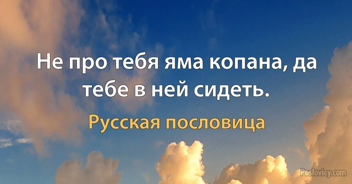 Не про тебя яма копана, да тебе в ней сидеть. (Русская пословица)