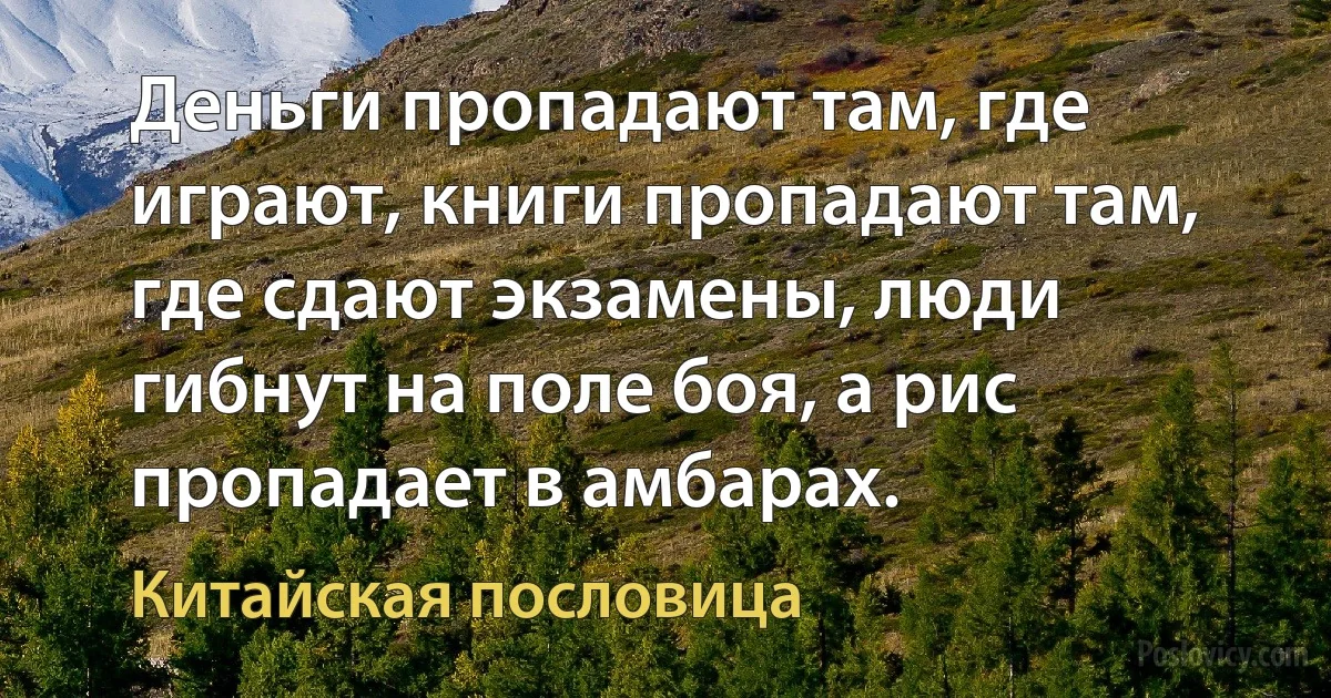 Деньги пропадают там, где играют, книги пропадают там, где сдают экзамены, люди гибнут на поле боя, а рис пропадает в амбарах. (Китайская пословица)