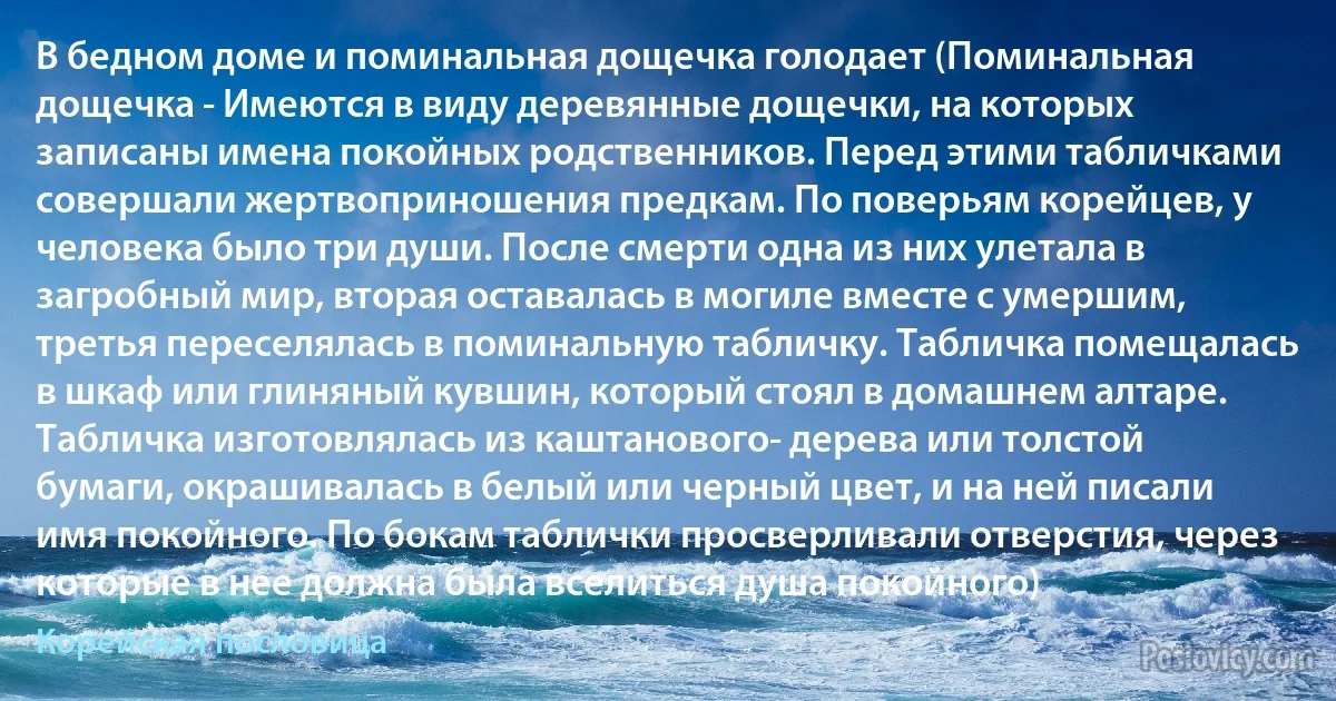 В бедном доме и поминальная дощечка голодает (Поминальная дощечка - Имеются в виду деревянные дощечки, на которых записаны имена покойных родственников. Перед этими табличками совершали жертвоприношения предкам. По поверьям корейцев, у человека было три души. После смерти одна из них улетала в загробный мир, вторая оставалась в могиле вместе с умершим, третья переселялась в поминальную табличку. Табличка помещалась в шкаф или глиняный кувшин, который стоял в домашнем алтаре. Табличка изготовлялась из каштанового- дерева или толстой бумаги, окрашивалась в белый или черный цвет, и на ней писали имя покойного. По бокам таблички просверливали отверстия, через которые в нее должна была вселиться душа покойного) (Корейская пословица)