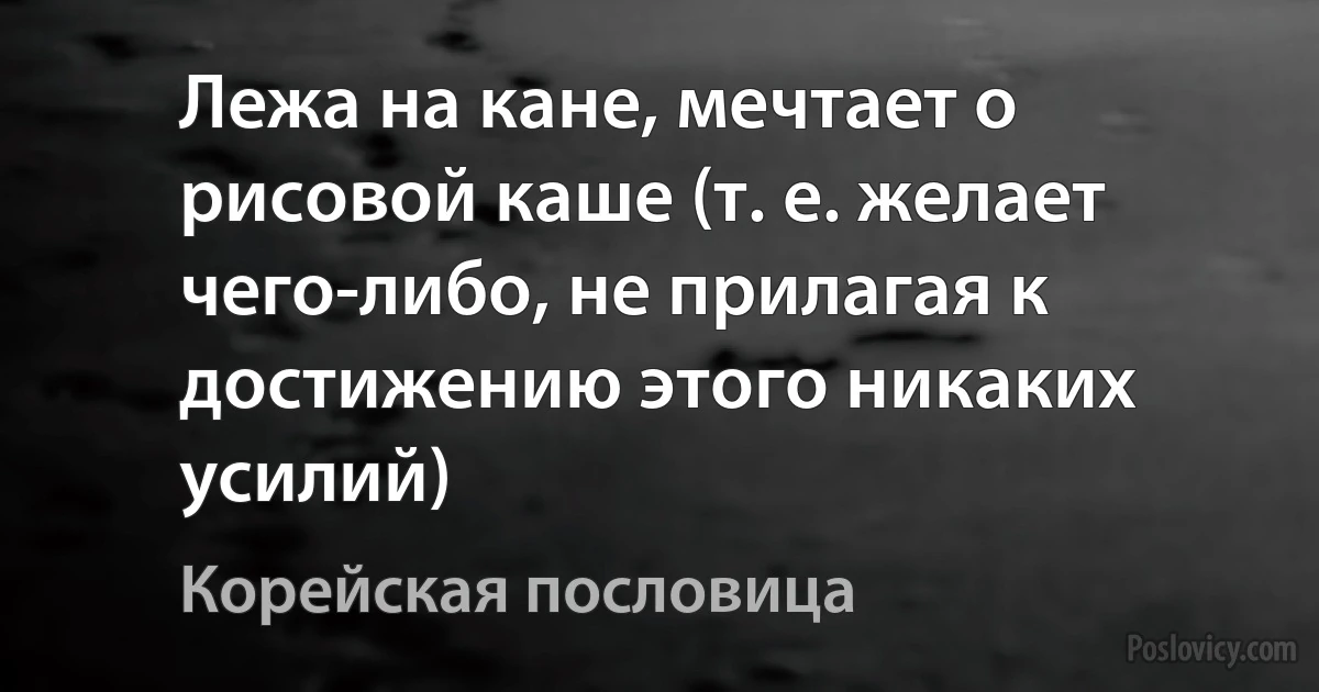 Лежа на кане, мечтает о рисовой каше (т. е. желает чего-либо, не прилагая к достижению этого никаких усилий) (Корейская пословица)