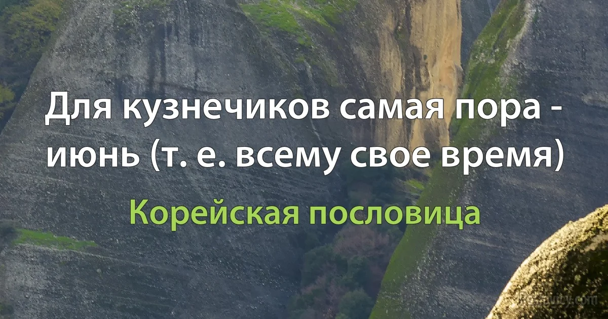 Для кузнечиков самая пора - июнь (т. е. всему свое время) (Корейская пословица)