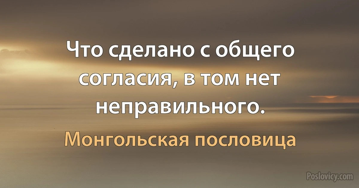 Что сделано с общего согласия, в том нет неправильного. (Монгольская пословица)