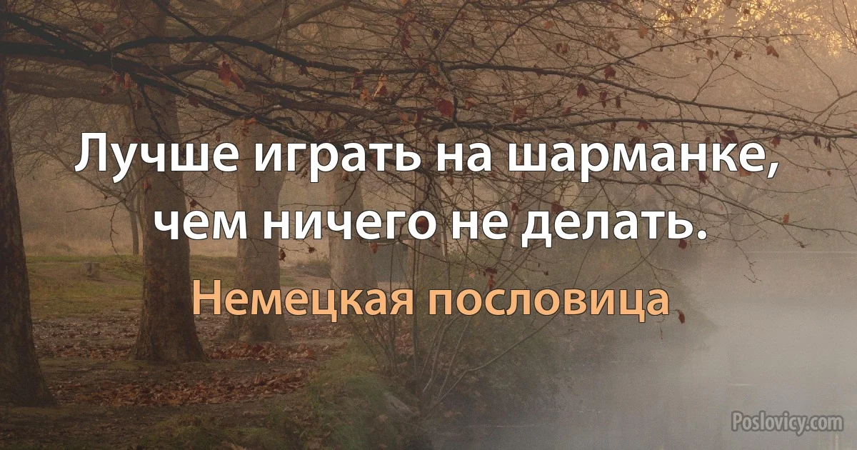 Лучше играть на шарманке, чем ничего не делать. (Немецкая пословица)