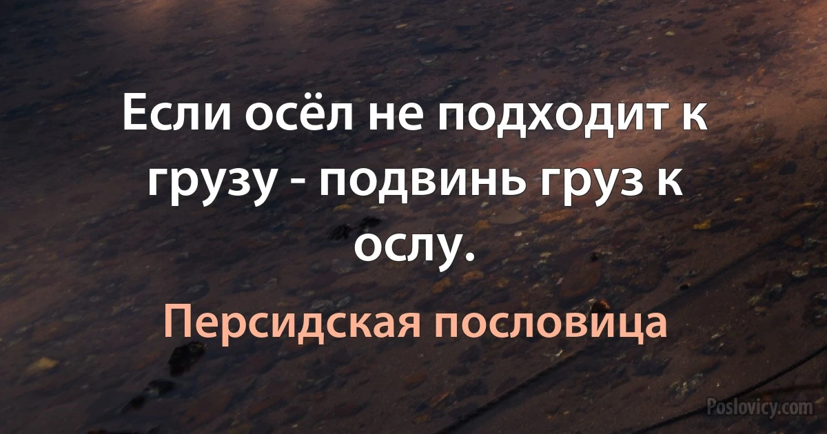 Если осёл не подходит к грузу - подвинь груз к ослу. (Персидская пословица)