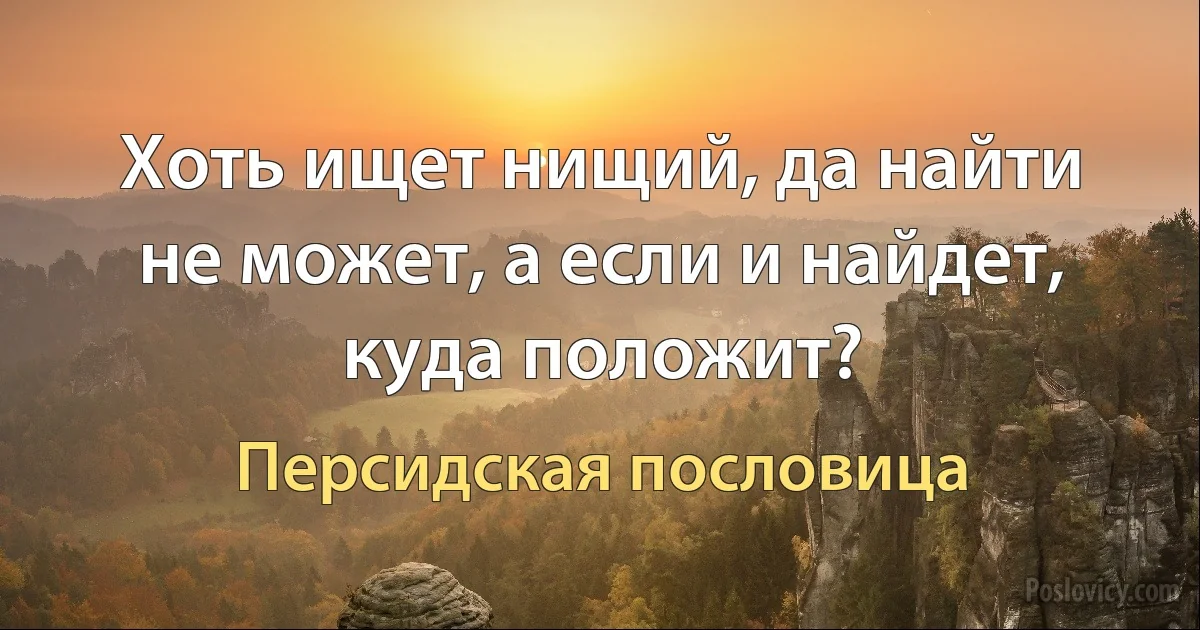 Хоть ищет нищий, да найти не может, а если и найдет, куда положит? (Персидская пословица)