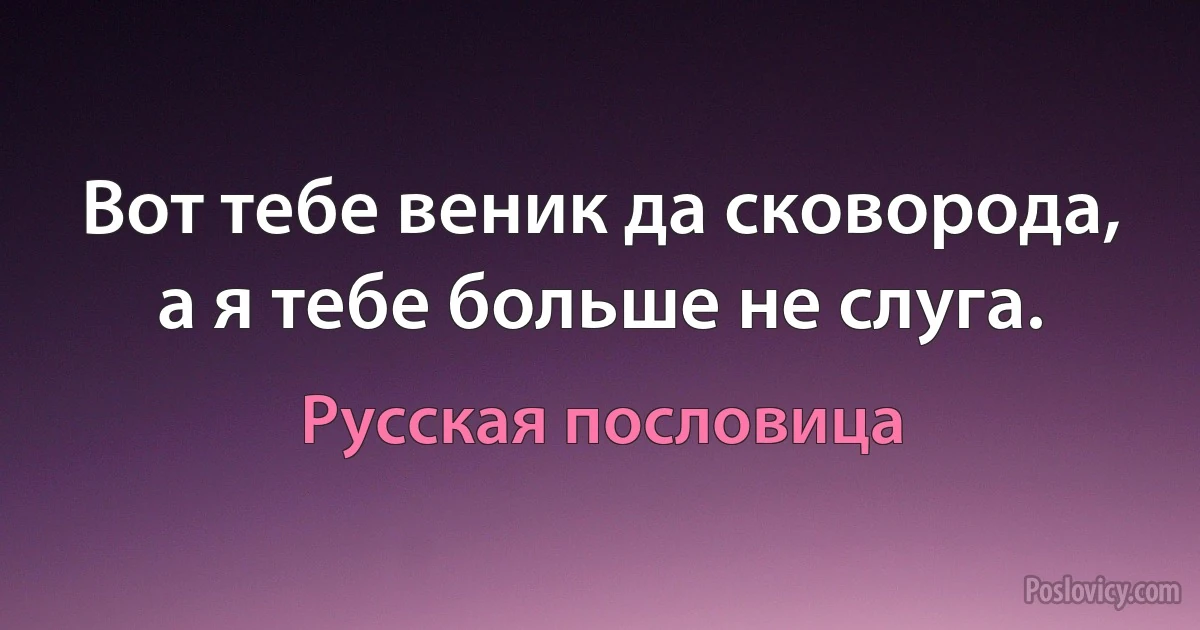 Вот тебе веник да сковорода, а я тебе больше не слуга. (Русская пословица)