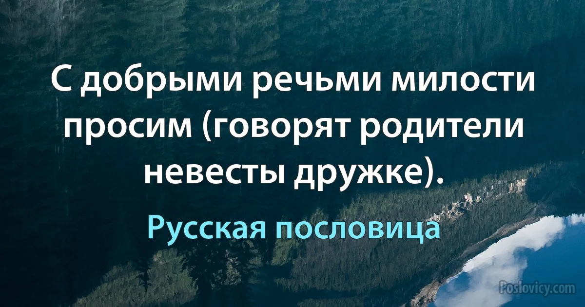 С добрыми речьми милости просим (говорят родители невесты дружке). (Русская пословица)