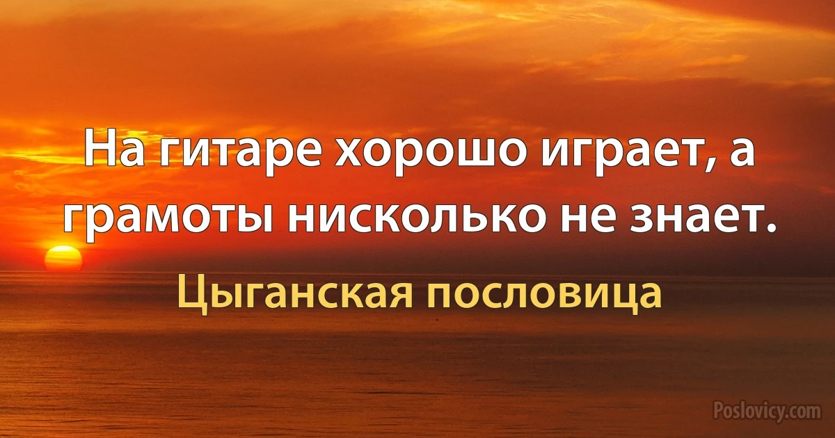 На гитаре хорошо играет, а грамоты нисколько не знает. (Цыганская пословица)