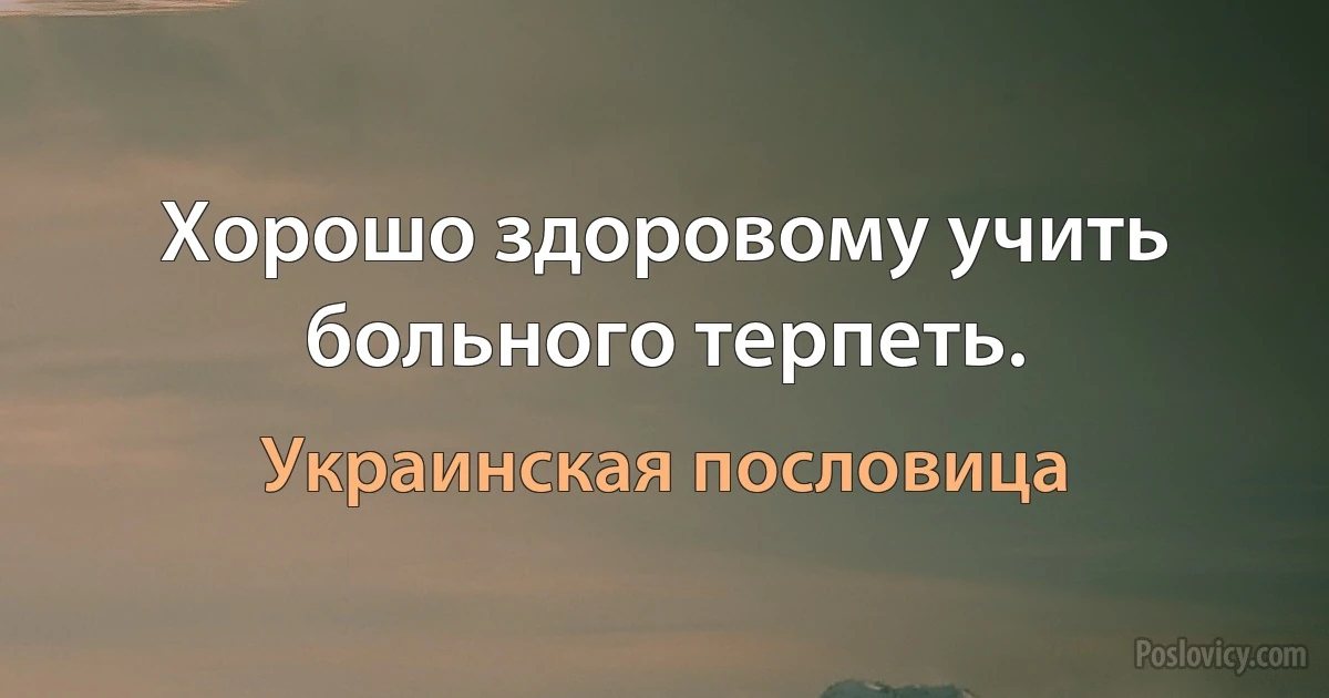 Хорошо здоровому учить больного терпеть. (Украинская пословица)