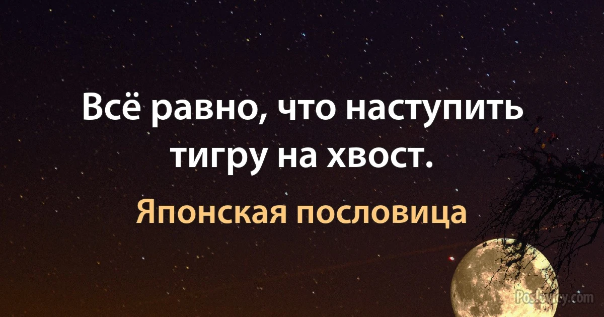 Всё равно, что наступить тигру на хвост. (Японская пословица)