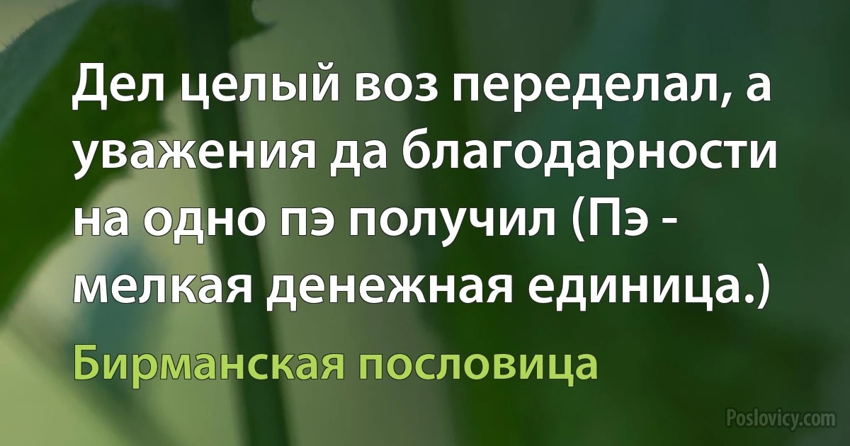 Дел целый воз переделал, а уважения да благодарности на одно пэ получил (Пэ - мелкая денежная единица.) (Бирманская пословица)