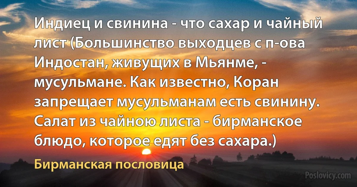 Индиец и свинина - что сахар и чайный лист (Большинство выходцев с п-ова Индостан, живущих в Мьянме, - мусульмане. Как известно, Коран запрещает мусульманам есть свинину. Салат из чайною листа - бирманское блюдо, которое едят без сахара.) (Бирманская пословица)