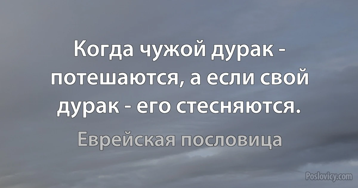 Когда чужой дурак - потешаются, а если свой дурак - его стесняются. (Еврейская пословица)