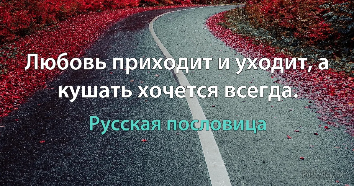 Любовь приходит и уходит, а кушать хочется всегда. (Русская пословица)