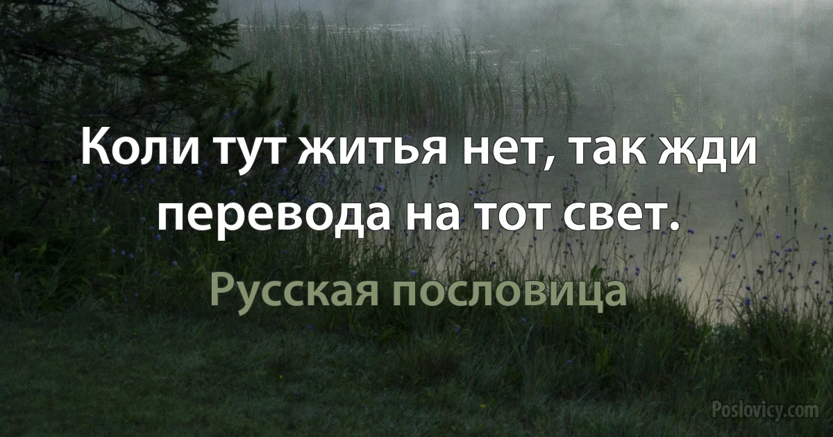 Коли тут житья нет, так жди перевода на тот свет. (Русская пословица)