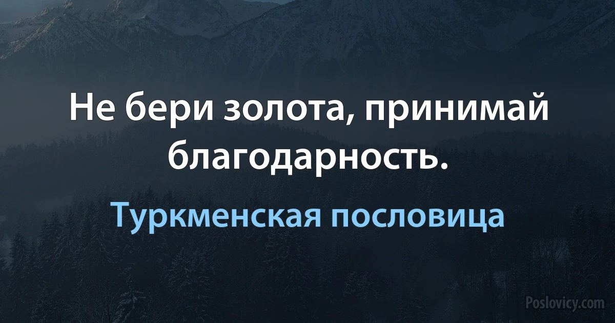 Не бери золота, принимай благодарность. (Туркменская пословица)