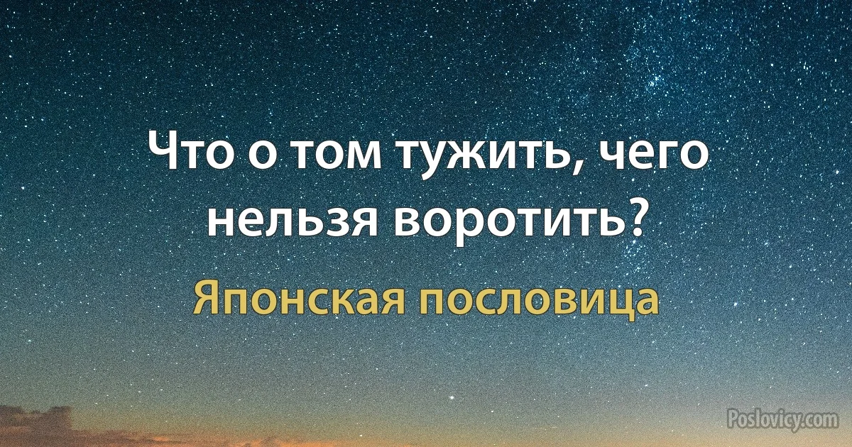 Что о том тужить, чего нельзя воротить? (Японская пословица)