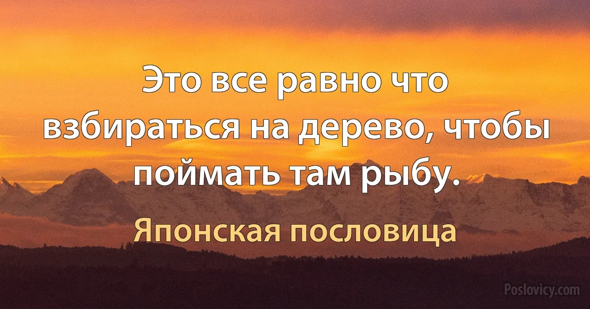 Это все равно что взбираться на дерево, чтобы поймать там рыбу. (Японская пословица)