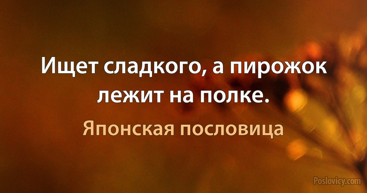 Ищет сладкого, а пирожок лежит на полке. (Японская пословица)