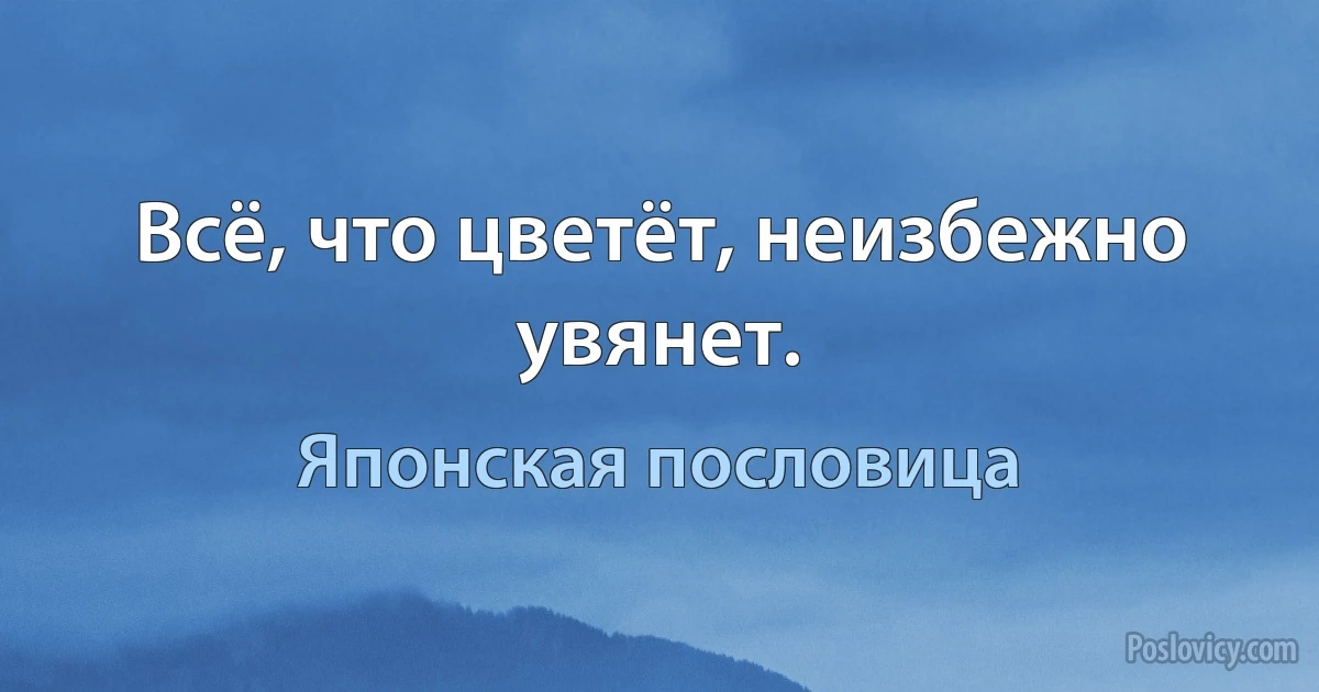 Всё, что цветёт, неизбежно увянет. (Японская пословица)