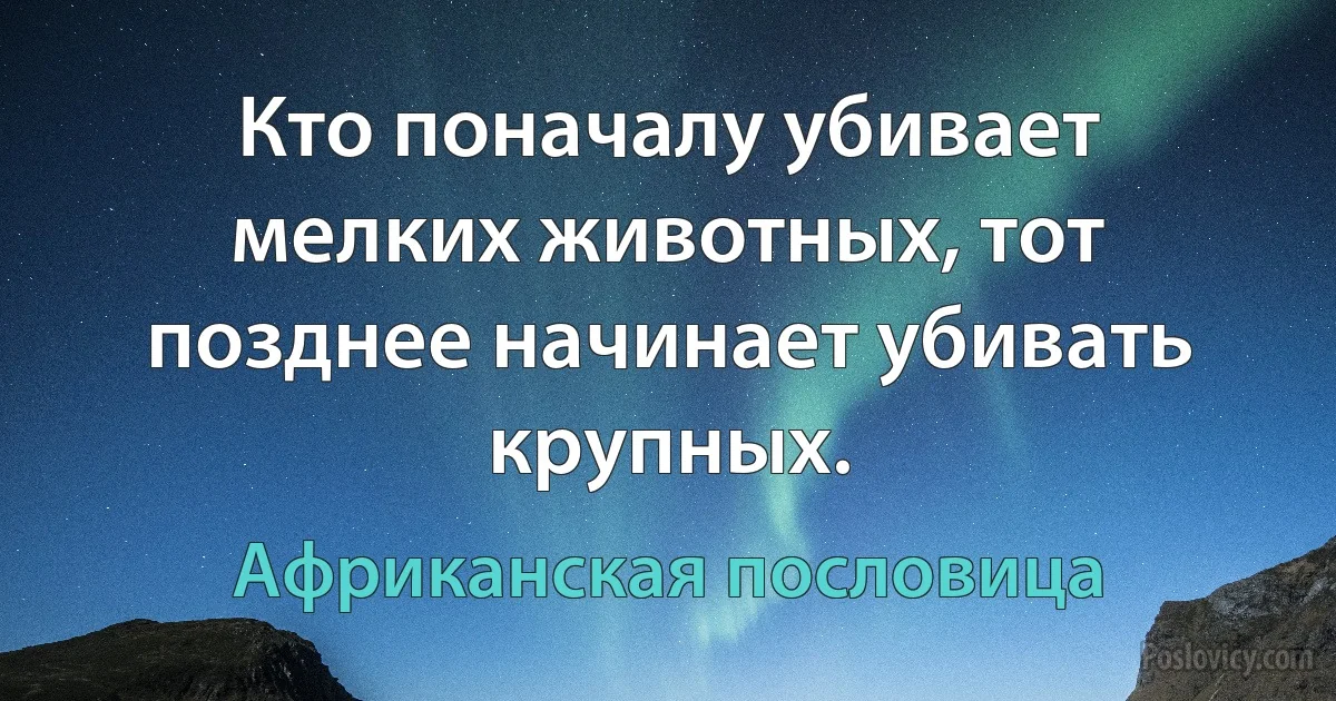 Кто поначалу убивает мелких животных, тот позднее начинает убивать крупных. (Африканская пословица)