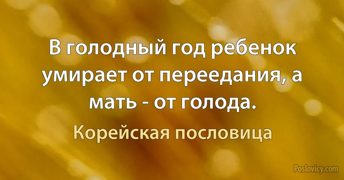 В голодный год ребенок умирает от переедания, а мать - от голода. (Корейская пословица)