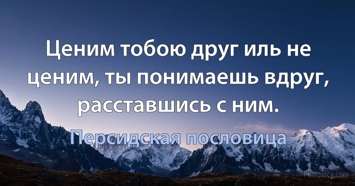 Ценим тобою друг иль не ценим, ты понимаешь вдруг, расставшись с ним. (Персидская пословица)