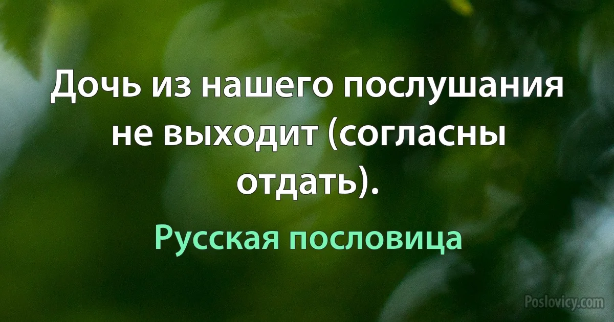 Дочь из нашего послушания не выходит (согласны отдать). (Русская пословица)