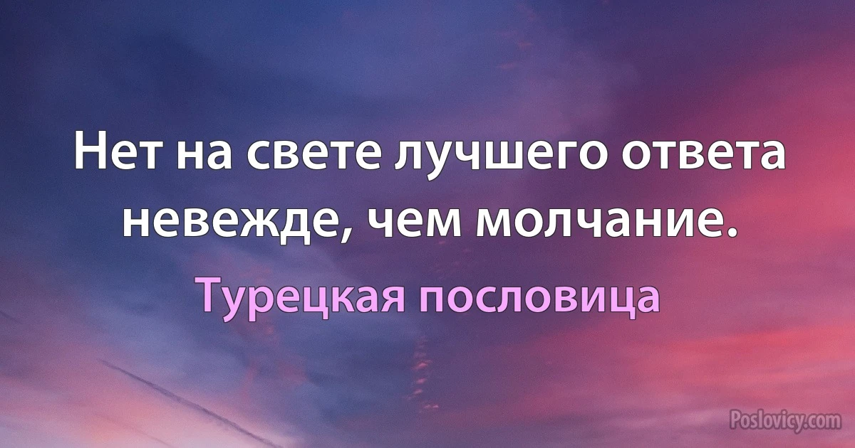 Нет на свете лучшего ответа невежде, чем молчание. (Турецкая пословица)